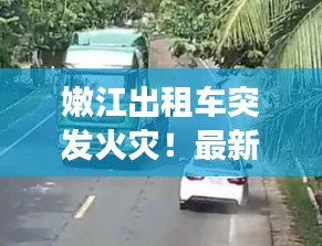 嫩江出租车突发火灾！最新视频曝光事故现场惊人瞬间