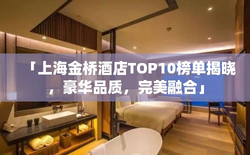 「上海金桥酒店TOP10榜单揭晓，豪华品质，完美融合」