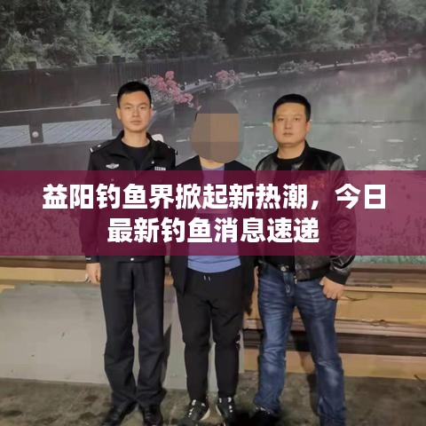益阳钓鱼界掀起新热潮，今日最新钓鱼消息速递